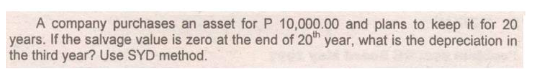 A company purchases an asset for P 10,000.00 and plans to keep it for 20
years. If the salvage value is zero at the end of 20 year, what is the depreciation in
the third year? Use SYD method.
