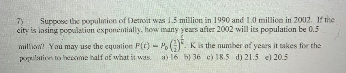 (7) Suppose the population of Detroit was 1.5 million in 1990 and 1.0 million in 2002. If the
city is losing population exponentially, how many years after 2002 will its population be 0.5
million? You may use the equation P(t) = Po(). K is the number of years it takes for the
population to become half of what it was. a) 16 b) 36 c) 18.5 d) 21.5 e) 20.5