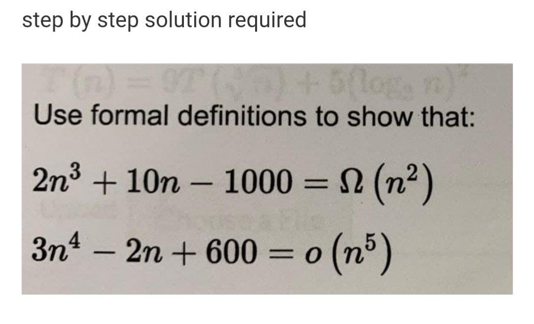 step by step solution required
Use formal definitions to show that:
2n3 + 10n – 1000 = (n2)
%3D
-
3n – 2n + 600 = o (n°)
