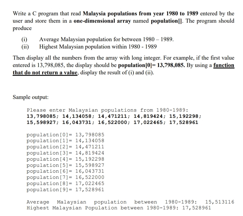 Write a C program that read Malaysia populations from year 1980 to 1989 entered by the
user and store them in a one-dimensional array named population|]. The program should
produce
(i)
(ii)
Average Malaysian population for between 1980 – 1989.
Highest Malaysian population within 1980 - 1989
Then display all the numbers from the array with long integer. For example, if the first value
entered is 13,798,085, the display should be population[0]= 13,798,085. By using a function
that do not return a value, display the result of (i) and (ii).
Sample output:
Please enter Malaysian populations from 1980-1989:
13,798085; 14,134058; 14,471211; 14 ,819424; 15,192298;
15,598927; 16,043731; 16,522000; 17,022465; 17,528961
population [0] = 13,798085
population [1]= 14,134058
population [2]= 14,471211
population [ 3] = 14,819424
population [ 4] = 15,192298
population [5]= 15,598927
population [ 6] = 16,043731
population [7] = 16,522000
population [8] = 17,022465
population [9]= 17,528961
Average Malaysian population
Highest Malaysian Population between 1980-1989: 17,528961
between
1980-1989:
15,513116
