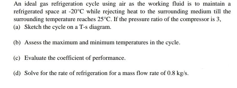 An ideal gas refrigeration cycle using air as the working fluid is to maintain a
refrigerated space at -20°C while rejecting heat to the surrounding medium till the
surrounding temperature reaches 25°C. If the pressure ratio of the compressor is 3,
(a) Sketch the cycle on a T-s diagram.
(b) Assess the maximum and minimum temperatures in the cycle.
(c) Evaluate the coefficient of performance.
(d) Solve for the rate of refrigeration for a mass flow rate of 0.8 kg/s.
