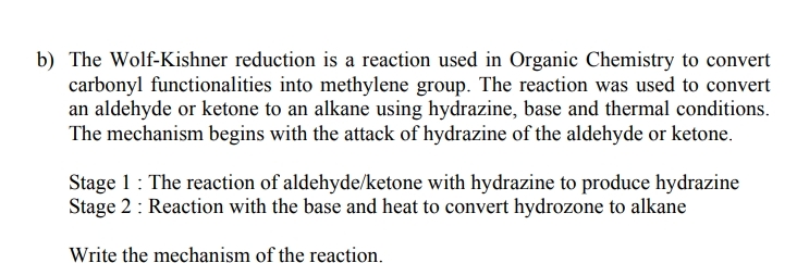 b) The Wolf-Kishner reduction is a reaction used in Organic Chemistry to convert
carbonyl functionalities into methylene group. The reaction was used to convert
an aldehyde or ketone to an alkane using hydrazine, base and thermal conditions.
The mechanism begins with the attack of hydrazine of the aldehyde or ketone.
Stage 1: The reaction of aldehyde/ketone with hydrazine to produce hydrazine
Stage 2: Reaction with the base and heat to convert hydrozone to alkane
Write the mechanism of the reaction.
