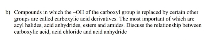 b) Compounds in which the –OH of the carboxyl group is replaced by certain other
groups are called carboxylic acid derivatives. The most important of which are
acyl halides, acid anhydrides, esters and amides. Discuss the relationship between
carboxylic acid, acid chloride and acid anhydride
