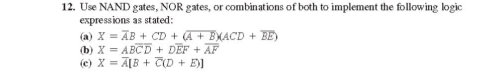 12. Use NAND gates, NOR gates, or combinations of both to implement the following logic
expressions as stated:
(a) X = AB + CD + (A + BXACD + BE)
(b) X = ABCD + DEF + AF
(c) X = A[B + T(D + E)]
