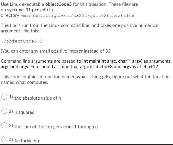 Use Linux executable objectCode5 for this question. These files are
on syccuxas01.pcc.edu in
directory ~michael.trigoboff/cs201/quiz02LinuxFiles.
The file is run from the Linux command line, and takes one positive numerical
argument, like this:
./objectcode5 3
(You can enter any small positive integer instead of 3.)
Command line arguments are passed to int main(int argc, char** argv) as arguments
argc and argv. You should assume that argc is at ebp+8 and argv is at ebp+12.
This code contains a function named what. Using gdb, figure out what the function
named what computes:
1) the absolute value of n
2) n squared
3) the sum of the integers from 1 through n
4) factorial of n
