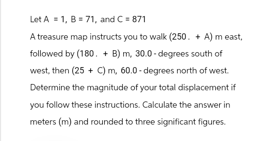 =
Let A 1, B = 71, and C = 871
A treasure map instructs you to walk (250. + A) m east,
followed by (180. + B) m, 30.0 - degrees south of
west, then (25+ C) m, 60.0 - degrees north of west.
Determine the magnitude of your total displacement if
you follow these instructions. Calculate the answer in
meters (m) and rounded to three significant figures.