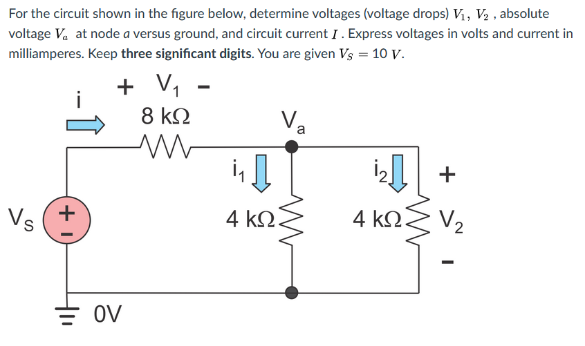 For the circuit shown in the figure below, determine voltages (voltage drops) Vị, V2 , absolute
voltage Va at node a versus ground, and circuit current I. Express voltages in volts and current in
milliamperes. Keep three significant digits. You are given Vs = 10 V.
+
+ V, -
8 kO
a
+ 14
4 kΩ.
V2
Vs
4 ΚΩΣ
OV
-
