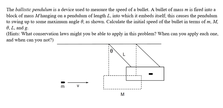 The ballistic pendulum is a device used to measure the speed of a bullet. A bullet of mass m is fired into a
block of mass M hanging on a pendulum of length L, into which it embeds itself; this causes the pendulum
to swing up to some maximum angle 0, as shown. Calculate the initial speed of the bullet in terms of m, M,
0, L, and g.
(Hints: What conservation laws might you be able to apply in this problem? When can you apply each one,
and when can you not?)
m
M
