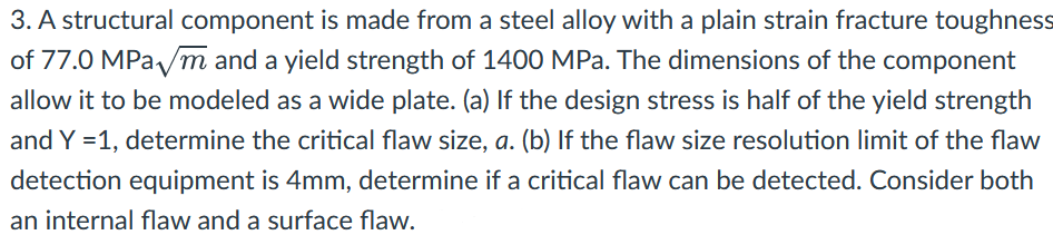 3. A structural component is made from a steel alloy with a plain strain fracture toughness
of 77.0 MPa √m and a yield strength of 1400 MPa. The dimensions of the component
allow it to be modeled as a wide plate. (a) If the design stress is half of the yield strength
and Y =1, determine the critical flaw size, a. (b) If the flaw size resolution limit of the flaw
detection equipment is 4mm, determine if a critical flaw can be detected. Consider both
an internal flaw and a surface flaw.