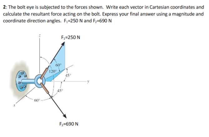 2: The bolt eye is subjected to the forces shown. Write each vector in Cartesian coordinates and
calculate the resultant force acting on the bolt. Express your final answer using a magnitude and
coordinate direction angles. F,=250 N and F;=690 N
F;=250 N
60°
120
45°
60°
F2=690 N
