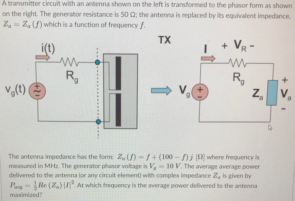 A transmitter circuit with an antenna shown on the left is transformed to the phasor form as shown
on the right. The generator resistance is 50 Q2; the antenna is replaced by its equivalent impedance,
Za = Za (f) which is a function of frequency f.
TX
i(t)
+ VR -
R,
Za
Rg
V,(t)
V. +
V
a
The antenna impedance has the form: Za (f) = f +(100 – f) j [2] where frequency is
measured in MHz. The generator phasor voltage is V, = 10 V. The average average power
delivered to the antenna (or any circuit element) with complex impedance Za is given by
Pavg = Re (Za)|I]°. At which frequency is the average power delivered to the antenna
maximized?

