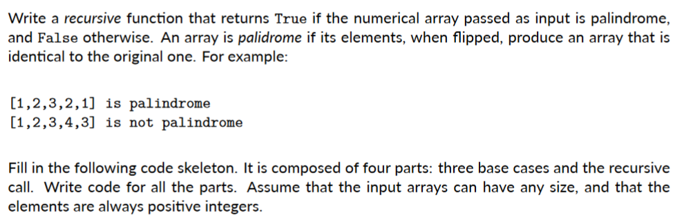 Write a recursive function that returns True if the numerical array passed as input is palindrome,
and False otherwise. An array is palidrome if its elements, when flipped, produce an array that is
identical to the original one. For example:
[1,2,3,2,1] is palindrome
[1,2,3,4,3] is not palindrome
Fill in the following code skeleton. It is composed of four parts: three base cases and the recursive
call. Write code for all the parts. Assume that the input arrays can have any size, and that the
elements are always positive integers.
