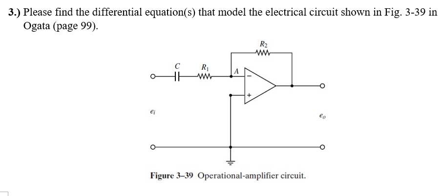 3.) Please find the differential equation(s) that model the electrical circuit shown in Fig. 3-39 in
Ogata (page 99).
ei
C
HH
R₁
ww
A
R₂
ww
Figure 3-39 Operational-amplifier circuit.
eo