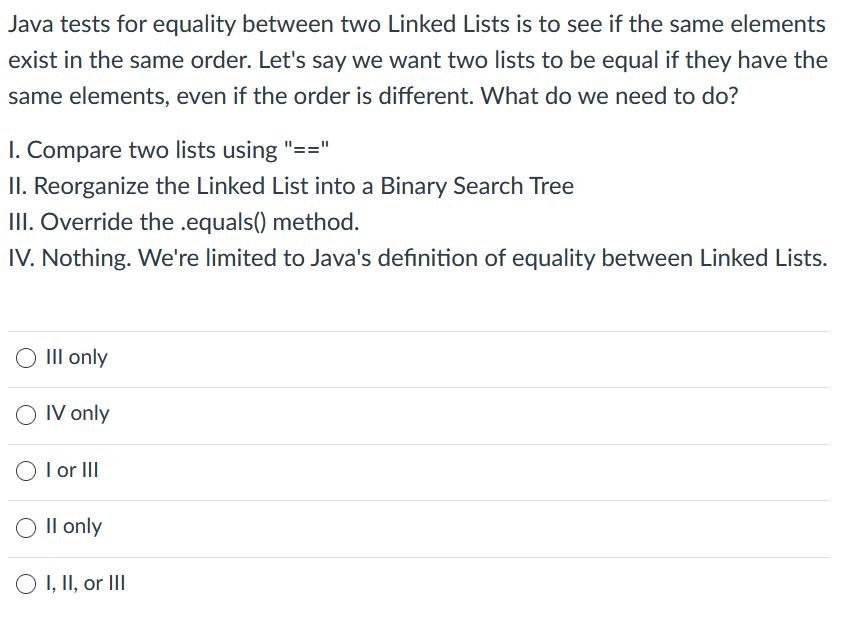 Java tests for equality between two Linked Lists is to see if the same elements
exist in the same order. Let's say we want two lists to be equal if they have the
same elements, even if the order is different. What do we need to do?
I. Compare two lists using "=="
II. Reorganize the Linked List into a Binary Search Tree
III. Override the .equals() method.
IV. Nothing. We're limited to Java's definition of equality between Linked Lists.
O III only
O IV only
O I or II
Il only
O I, II, or III
