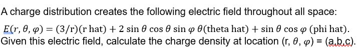 A charge distribution creates the following electric field throughout all space:
E(r, 0, q) = (3/r) (r hat) + 2 sin cos sin 0(theta hat) + sin cos p (phi hat).
Given this electric field, calculate the charge density at location (r, 0, p) = (ab.c).