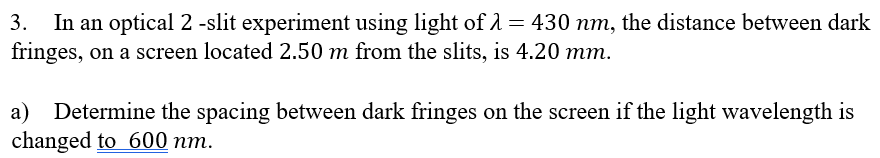 In an optical 2 -slit experiment using light of 1 = 430 nm, the distance between dark
fringes, on a screen located 2.50 m from the slits, is 4.20 mm.
3.
a) Determine the spacing between dark fringes on the screen if the light wavelength is
changed to 600 nm.
