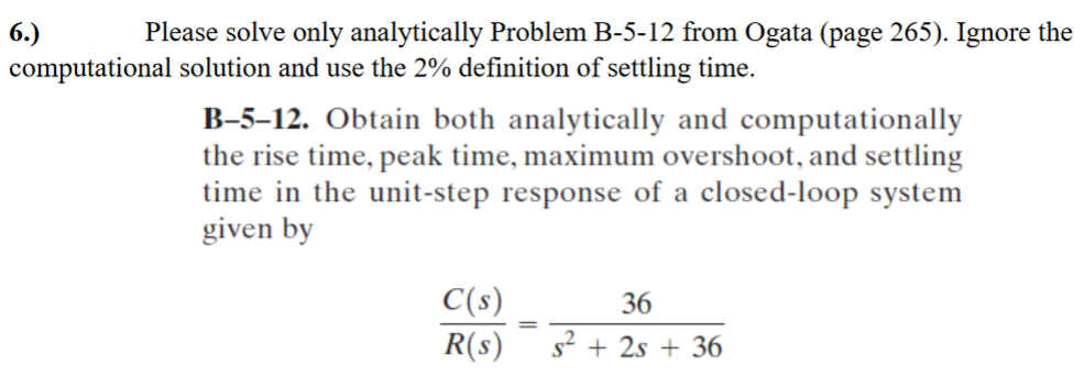 6.)
Please solve only analytically Problem B-5-12 from Ogata (page 265). Ignore the
computational solution and use the 2% definition of settling time.
B-5-12. Obtain both analytically and computationally
the rise time, peak time, maximum overshoot, and settling
time in the unit-step response of a closed-loop system
given by
C(s)
36
R(s) s² + 2s +36
=
