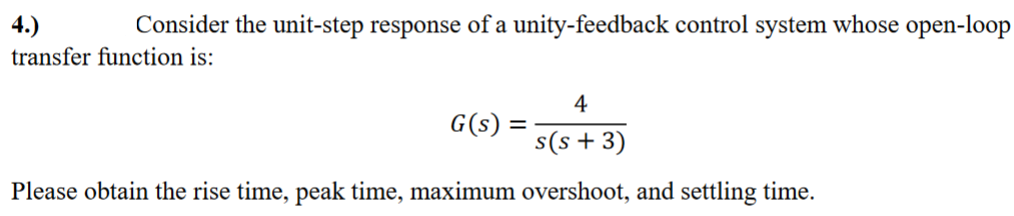 4.)
Consider the unit-step response of a unity-feedback control system whose open-loop
transfer function is:
4
s(s+ 3)
Please obtain the rise time, peak time, maximum overshoot, and settling time.
G(s) = =