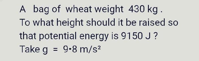 A bag of wheat weight 430 kg.
To what height should it be raised so
that potential energy is 9150J?
= 9.8 m/s?
Take g
