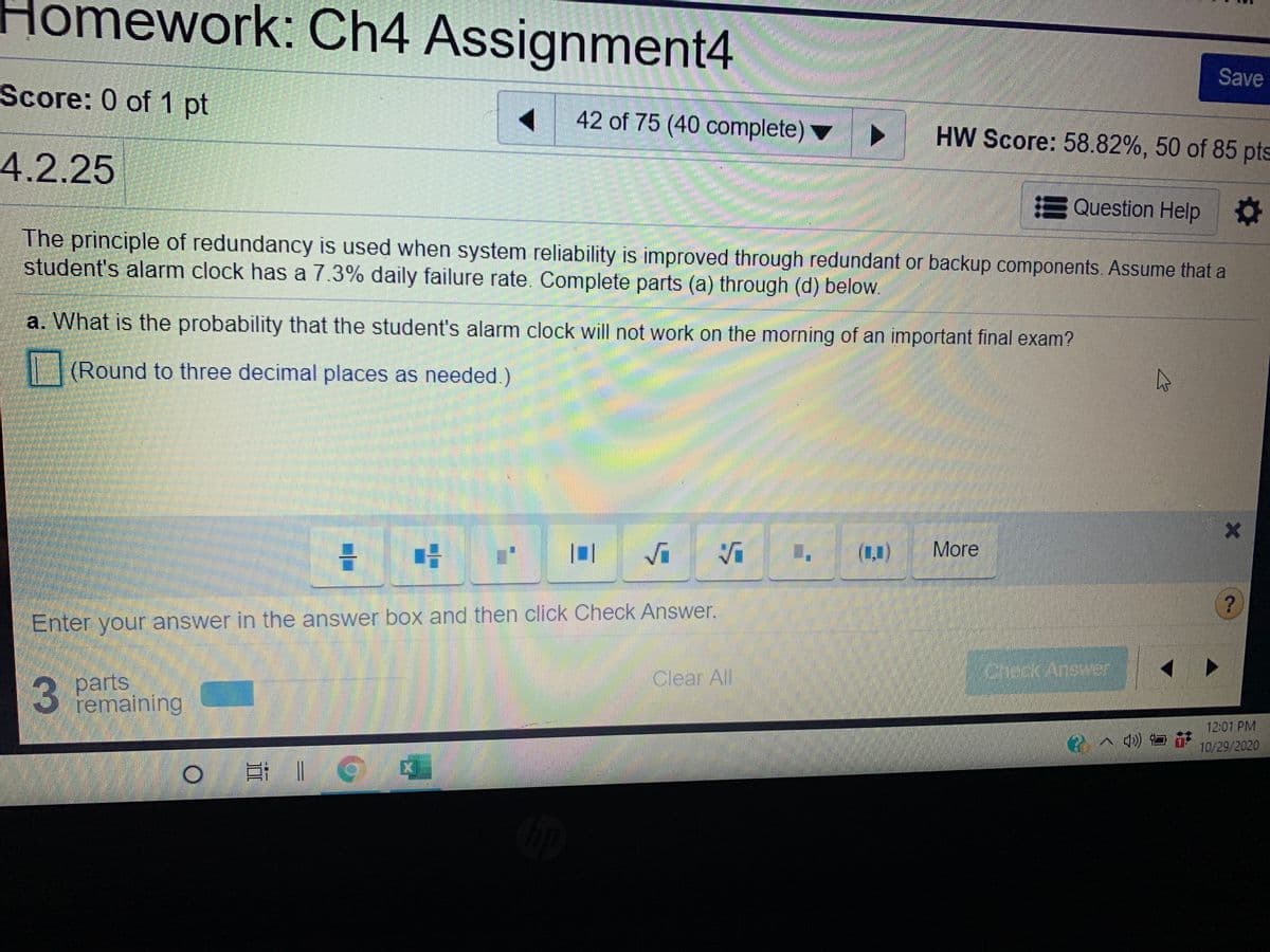 Homework: Ch4 Assignment4
Save
Score: 0 of 1 pt
42 of 75 (40 complete) ▼
HW Score: 58.82%, 50 of 85 pts
4.2.25
EQuestion Help
The principle of redundancy is used when system reliability is improved through redundant or backup components. Assume that a
student's alarm clock has a 7.3% daily failure rate. Complete parts (a) through (d) below.
a. What is the probability that the student's alarm clock will not work on the morning of an important final exam?
(Round to three decimal places as needed.)
(1,1)
More
Enter your answer in the answer box and then click Check Answer.
Creck Answer
3 parts
remaining
Clear All
3
12:01 PM
10/29/2020
