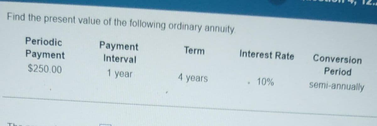 Find the present value of the following ordinary annuity.
Payment
Interval
1 year
Periodic
Payment
$250.00
Term
4 years
Interest Rate
. 10%
Conversion
Period
semi-annually