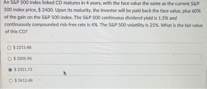 An S&P 500 index linked CD matures in 4 years, with the face value the same as the current S&P
500 index price, $ 2400. Upon its maturity, the investor will be paid back the face value, plus 60%
of the gain on the S&P 500 index. The S&P 500 continuous dividend yield is 1.5% and
continuously compounded risk-free rate is 4%. The S&P 500 volatility is 25%. What is the fair value
of this CD?
$2215.48
O$2305.90
$ 2351.73
O $2612.48