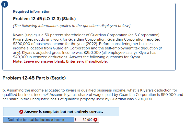 Required information
Problem 12-45 (LO 12-3) (Static)
[The following information applies to the questions displayed below.]
Kiyara (single) is a 50 percent shareholder of Guardian Corporation (an S Corporation).
Kiyara does not do any work for Guardian Corporation. Guardian Corporation reported
$300,000 of business income for the year (2022). Before considering her business
income allocation from Guardian Corporation and the self-employment tax deduction (if
any), Kiyara's adjusted gross income was $250,000 (all employee salary). Kiyara has
$40,000 in itemized deductions. Answer the following questions for Kiyara.
Note: Leave no answer blank. Enter zero if applicable.
Problem 12-45 Part b (Static)
b. Assuming the income allocated to Kiyara is qualified business income, what is Kiyara's deduction for
qualified business income? Assume Kiyara's share of wages paid by Guardian Corporation is $50,000 and
her share in the unadjusted basis of qualified property used by Guardian was $200,000.
Answer is complete but not entirely correct.
$ 30,000 X
Deduction for qualified business income