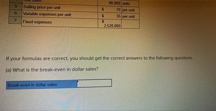 5 Selling price per unit
6
7
Variable expenses per unit
Fixed expenses
$
394
Break-even in dollar sales
$
SASA
$
80,000 units
70 per unit
35 per unit
2,520,000
If your formulas are correct, you should get the correct answers to the following questions.
(a) What is the break-even in dollar sales?