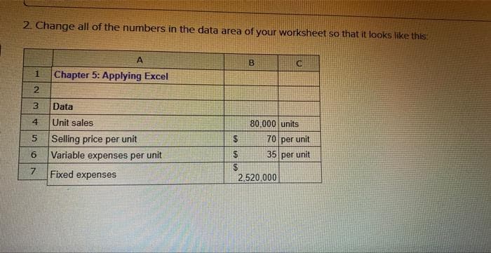 2. Change all of the numbers in the data area of your worksheet so that it looks like this:
1
2
3
4
5
6
7
A
Chapter 5: Applying Excel
Data
Unit sales
Selling price per unit
Variable expenses per unit
Fixed expenses
$
$
$
B
C
80,000 units
70 per unit
35 per unit
2,520,000