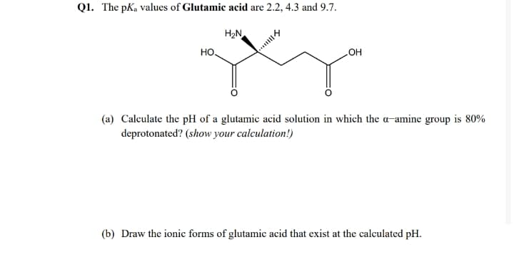 Q1. The pKa values of Glutamic acid are 2.2, 4.3 and 9.7.
H2N
HO.
OH
(a) Calculate the pH of a glutamic acid solution in which the a-amine group is 80%
deprotonated? (show your calculation!)
(b) Draw the ionic forms of glutamic acid that exist at the calculated pH.
