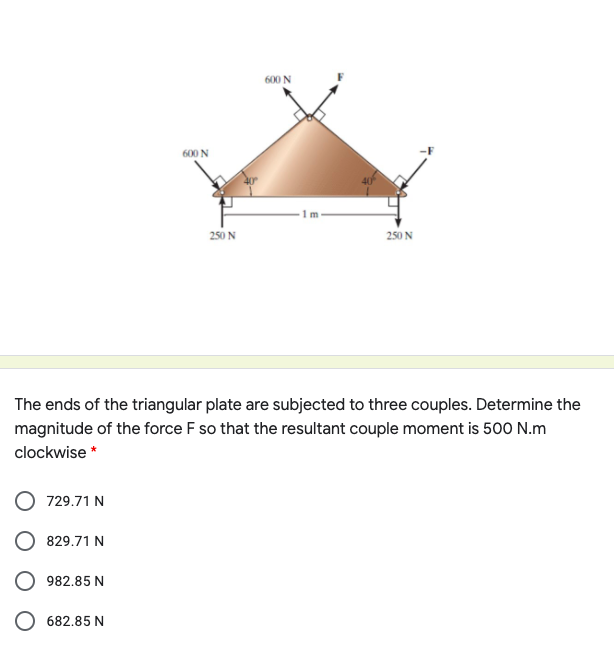 600 N
600 N
1m
250 N
250 N
The ends of the triangular plate are subjected to three couples. Determine the
magnitude of the force F so that the resultant couple moment is 500 N.m
clockwise *
729.71 N
829.71 N
982.85 N
682.85 N
