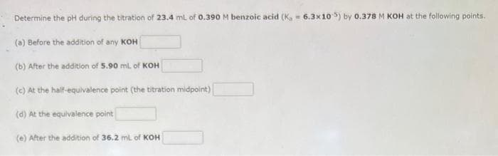 Determine the pH during the titration of 23.4 mL of 0.390 M benzoic acid (K, 6.3x105) by 0.378 M KOH at the following points.
(a) Before the addition of any KOH
(b) After the addition of 5.90 mL of KOH
(c) At the half-equivalence point (the titration midpoint)
(d) At the equivalence point
(e) After the addition of 36.2 mL of KOH
