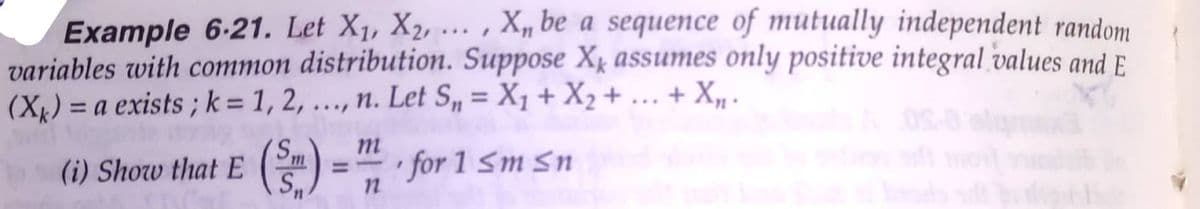 Example 6-21. Let X1, X2, ... , X, be a sequence of mutually independent random
variables with common distribution. Suppose Xk assumes only positive integral values and E.
(Xx) = a exists ; k = 1, 2, ..., n. Let S„ = X1 + X2 +... + X -
+ X, .
%3D
m
(i) Show that E
S
for 1 Sm Sn
%3D
