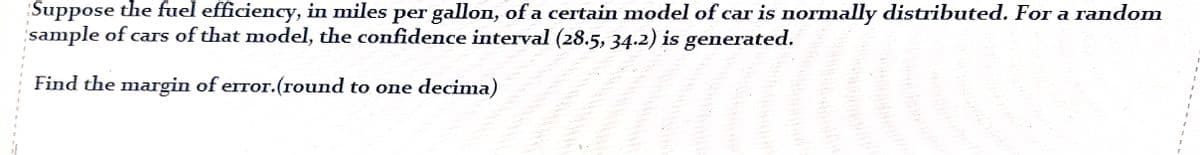 Suppose the fuel efficiency, in miles per gallon, of a certain model of car is normally distributed. For a random
sample of cars of that model, the confidence interval (28.5, 34.2) is generated.
Find the margin of error.(round to one decima)
****
Qarab
anges
1
I
1