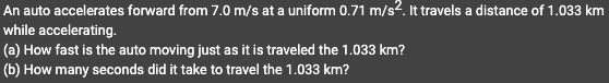 An auto accelerates forward from 7.0 m/s at a uniform 0.71 m/s². It travels a distance of 1.033 km
while accelerating.
(a) How fast is the auto moving just as it is traveled the 1.033 km?
(b) How many seconds did it take to travel the 1.033 km?