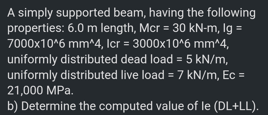 A simply supported beam, having the following
properties: 6.0 m length, Mcr = 30 kN-m, Ig =
7000x10^6 mm^4, Icr = 3000x10^6 mm^4,
%3D
uniformly distributed dead load = 5 kN/m,
uniformly distributed live load = 7 kN/m, Ec =
%3D
21,000 MPa.
b) Determine the computed value of le (DL+LL).
