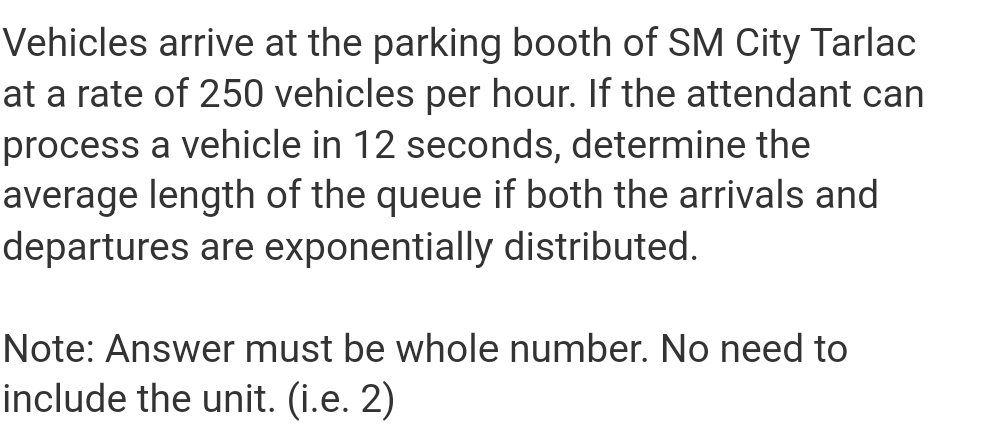 Vehicles arrive at the parking booth of SM City Tarlac
at a rate of 250 vehicles per hour. If the attendant can
process a vehicle in 12 seconds, determine the
average length of the queue if both the arrivals and
departures are exponentially distributed.
Note: Answer must be whole number. No need to
include the unit. (i.e. 2)
