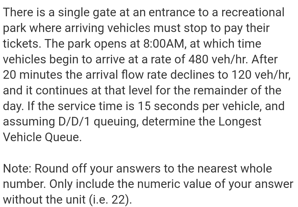 There is a single gate at an entrance to a recreational
park where arriving vehicles must stop to pay their
tickets. The park opens at 8:00AM, at which time
vehicles begin to arrive at a rate of 480 veh/hr. After
20 minutes the arrival flow rate declines to 120 veh/hr,
and it continues at that level for the remainder of the
day. If the service time is 15 seconds per vehicle, and
assuming D/D/1 queuing, determine the Longest
Vehicle Queue.
Note: Round off your answers to the nearest whole
number. Only include the numeric value of your answer
without the unit (i.e. 22).
