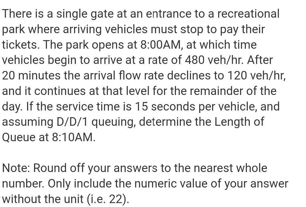 There is a single gate at an entrance to a recreational
park where arriving vehicles must stop to pay their
tickets. The park opens at 8:00AM, at which time
vehicles begin to arrive at a rate of 480 veh/hr. After
20 minutes the arrival flow rate declines to 120 veh/hr,
and it continues at that level for the remainder of the
day. If the service time is 15 seconds per vehicle, and
assuming D/D/1 queuing, determine the Length of
Queue at 8:1OAM.
Note: Round off your answers to the nearest whole
number. Only include the numeric value of your answer
without the unit (i.e. 22).

