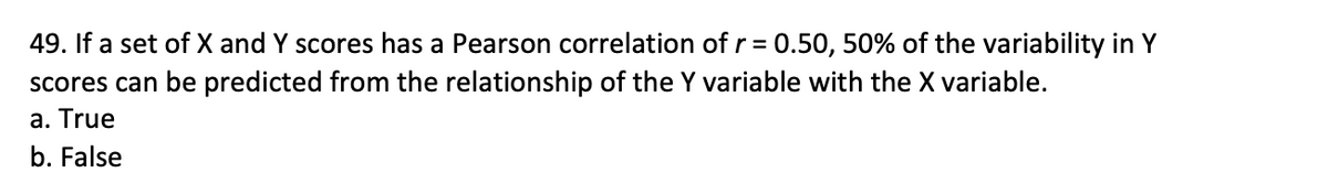 49. If a set of X and Y scores has a Pearson correlation of r = 0.50, 50% of the variability in Y
scores can be predicted from the relationship of the Y variable with the X variable.
a. True
b. False
