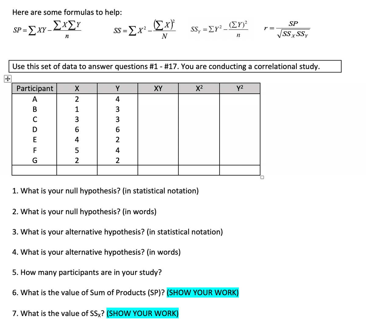 Here are some formulas to help:
Σx
SP
SP =
-Σx-ΣΧΣΥ
SS =Ex²-
r =
SS, =EY?_ Er)?
SS x
SSY
N
n
V
Use this set of data to answer questions #1 - #17. You are conducting a correlational study.
Participant
Y
XY
X2
Y2
A
2
4
В
1
3
C
3
E
2
F
4
G
2
2
1. What is your null hypothesis? (in statistical notation)
2. What is your null hypothesis? (in words)
3. What is your alternative hypothesis? (in statistical notation)
4. What is your alternative hypothesis? (in words)
5. How many participants are in your study?
6. What is the value of Sum of Products (SP)? (SHOW YOUR WORK)
7. What is the value of SSx? (SHOW YOUR WORK)
