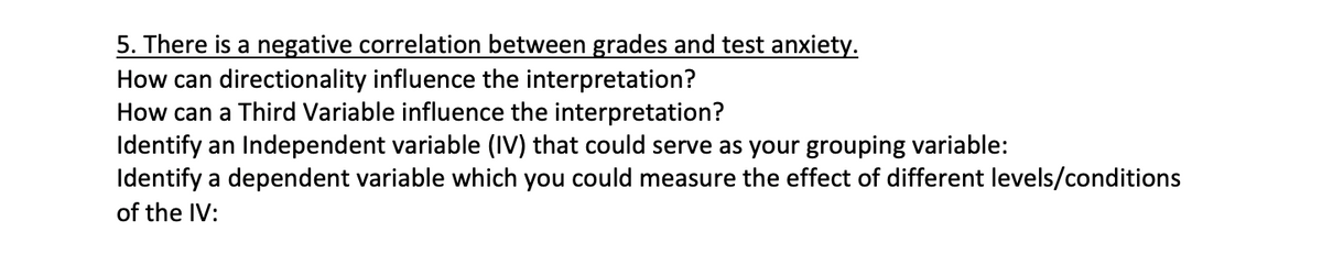 5. There is a negative correlation between grades and test anxiety.
How can directionality influence the interpretation?
How can a Third Variable influence the interpretation?
Identify an Independent variable (IV) that could serve as your grouping variable:
Identify a dependent variable which you could measure the effect of different levels/conditions
of the IV:
