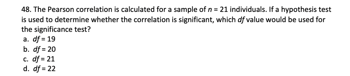 48. The Pearson correlation is calculated for a sample of n = 21 individuals. If a hypothesis test
is used to determine whether the correlation is significant, which df value would be used for
the significance test?
a. df = 19
b. df = 20
c. df = 21
d. df = 22
%3D
%3D

