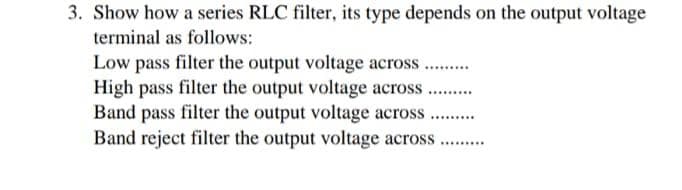 3. Show how a series RLC filter, its type depends on the output voltage
terminal as follows:
Low pass filter the output voltage across ...
High pass filter the output voltage across .
Band pass filter the output voltage across
Band reject filter the output voltage across
......
.........
........
