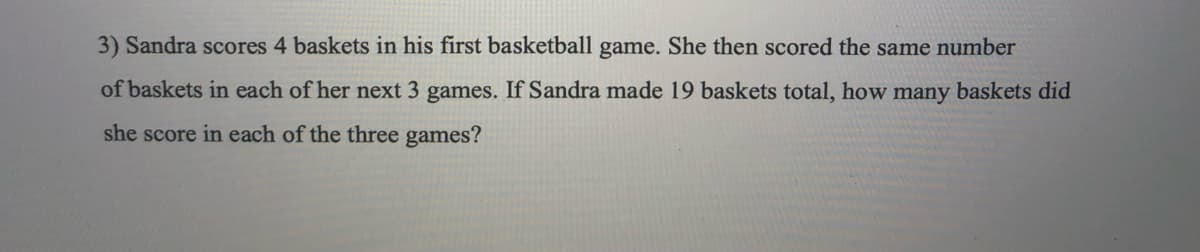 3) Sandra scores 4 baskets in his first basketball game. She then scored the same number
of baskets in each of her next 3 games. If Sandra made 19 baskets total, how many baskets did
she score in each of the three games?