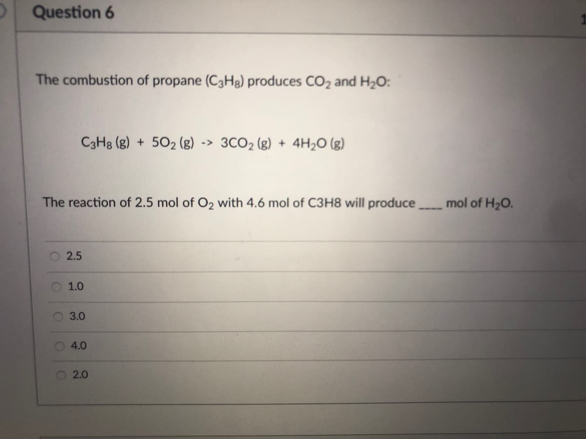 Question 6
The combustion of propane (C3H8) produces CO₂ and H₂O:
C3H8 (g) + 5O₂ (g) - -> 3CO₂ (g) + 4H₂O(g)
The reaction of 2.5 mol of O₂ with 4.6 mol of C3H8 will produce
2.5
1.0
3.0
4.0
2.0
O
O
mol of H₂O.