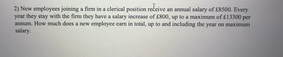 2) New employees joining a firm in a clerical position receive an annual salary of £8500. Every
year they stay with the firm they have a salary increase of £800, up to a maximum of £13300 per
annum. How much does a new employee earn in total, up to and including the year on maximum
salary.