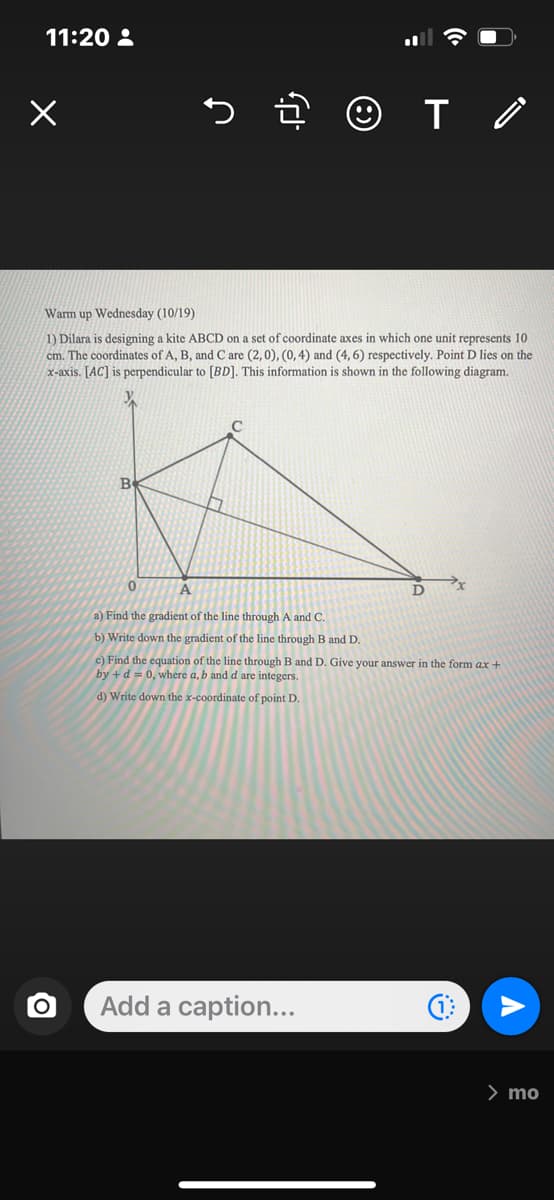 11:20:
+
O
Warm up Wednesday (10/19)
1) Dilara is designing a kite ABCD on a set of coordinate axes in which one unit represents 10
cm. The coordinates of A, B, and C are (2,0), (0, 4) and (4, 6) respectively. Point D lies on the
x-axis. [AC] is perpendicular to [BD]. This information is shown in the following diagram.
T/
0
A
a) Find the gradient of the line through A and C.
b) Write down the gradient of the line through B and D.
c) Find the equation of the line through B and D. Give your answer in the form ax +
by + d = 0, where a, b and d are integers.
d) Write down the x-coordinate of point D.
Add a caption...
D
> mo