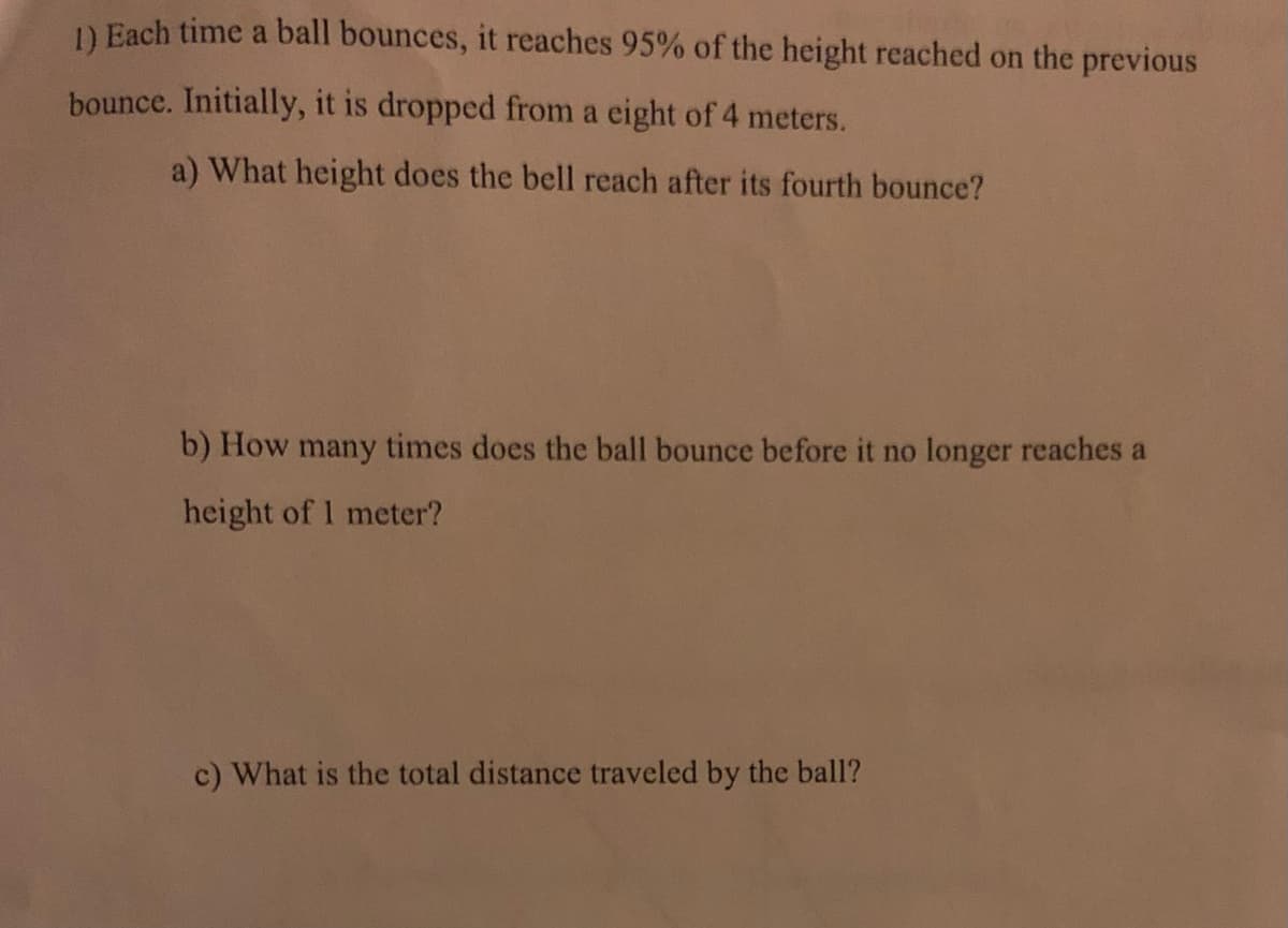 1) Each time a ball bounces, it reaches 95% of the height reached on the previous
bounce. Initially, it is dropped from a eight of 4 meters.
a) What height does the bell reach after its fourth bounce?
b) How many times does the ball bounce before it no longer reaches a
height of 1 meter?
c) What is the total distance traveled by the ball?