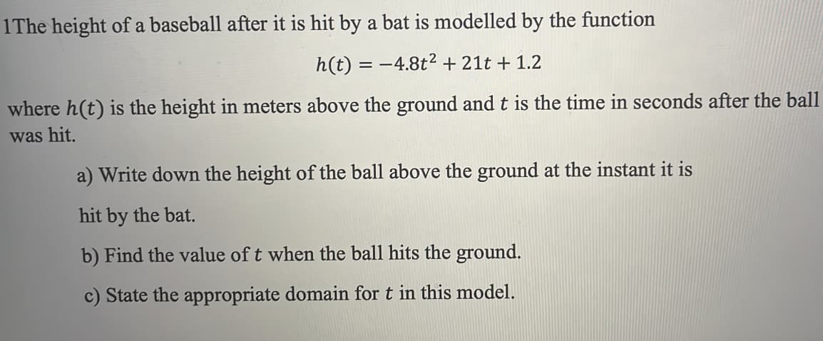 1The height of a baseball after it is hit by a bat is modelled by the function
h(t) = -4.8t² + 21t + 1.2
where h(t) is the height in meters above the ground and t is the time in seconds after the ball
was hit.
a) Write down the height of the ball above the ground at the instant it is
hit by the bat.
b) Find the value of t when the ball hits the ground.
c) State the appropriate domain for t in this model.